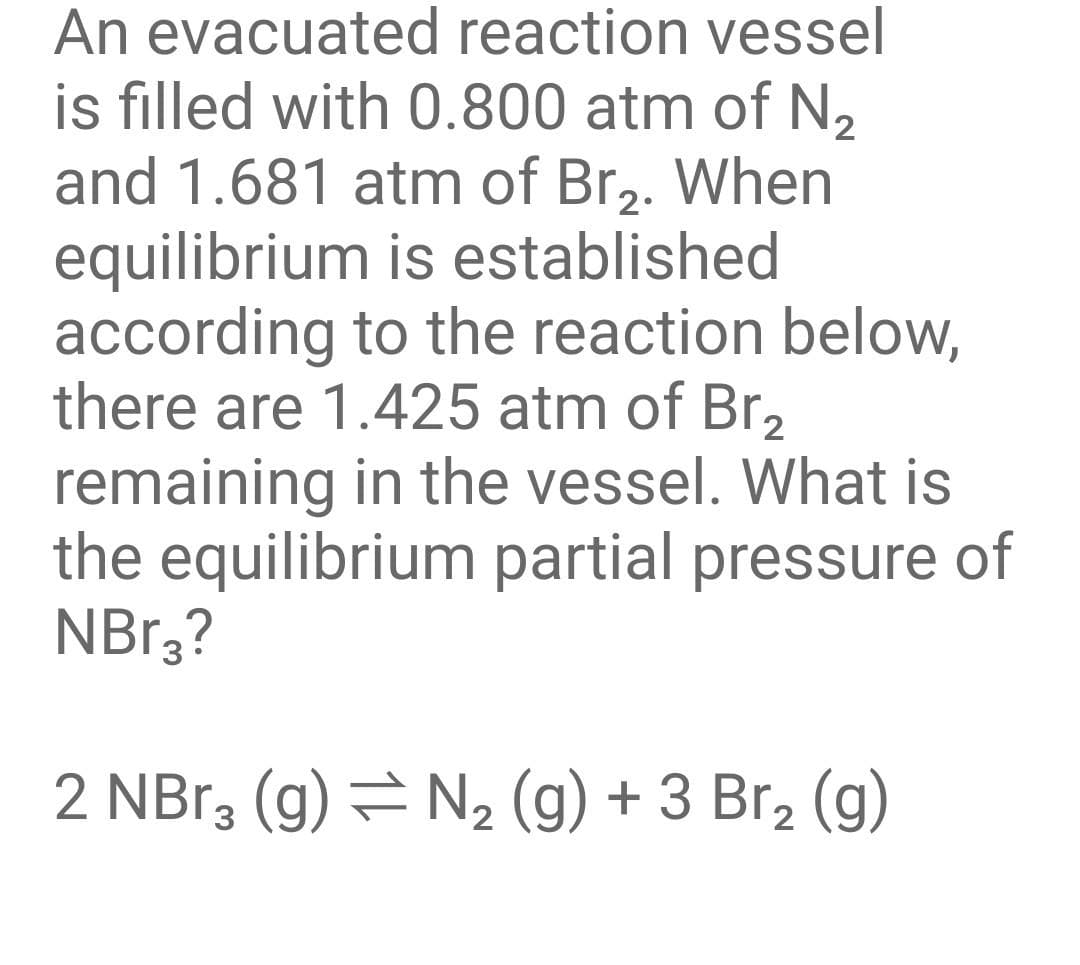 An evacuated reaction vessel
is filled with 0.800 atm of N₂
and 1.681 atm of Br₂. When
equilibrium is established
according to the reaction below,
there are 1.425 atm of Br₂
remaining in the vessel. What is
the equilibrium partial pressure of
NBr3?
2 NBr3 (g) = N₂ (g) + 3 Br₂ (g)