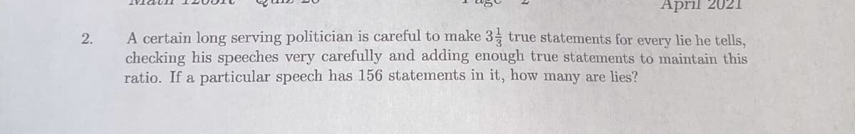 April 2021
A certain long serving politician is careful to make 3 true statements for every lie he tells,
checking his speeches very carefully and adding enough true statements to maintain this
ratio. If a particular speech has 156 statements in it, how many are lies?
2.
