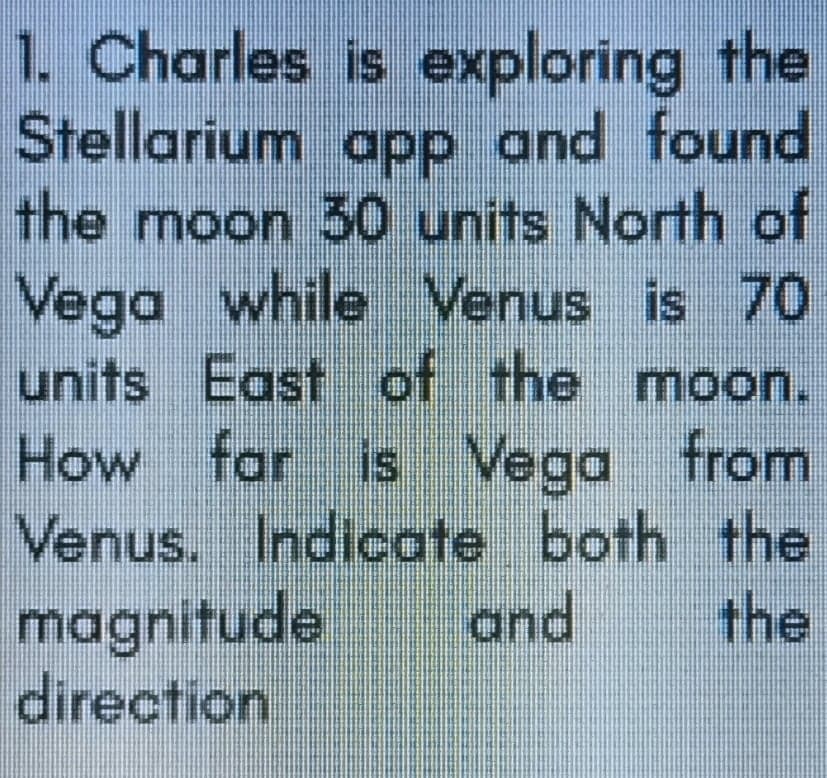 1. Charles is exploring the
Stellarium app and found
the moon 30 units North of
Vega while Venus is 70
units East of the moon.
How far is Vega from
Venus. Indicote both the
magnitude
direction
and
the

