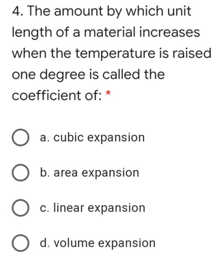4. The amount by which unit
length of a material increases
when the temperature is raised
one degree is called the
coefficient of: *
a. cubic expansion
b. area expansion
c. linear expansion
d. volume expansion
O O O O
