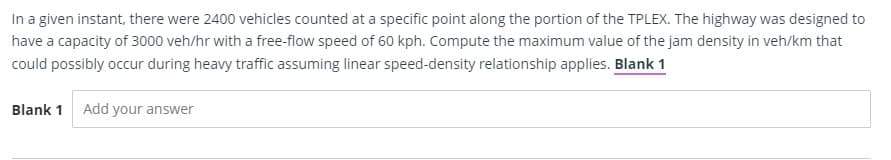 In a given instant, there were 2400 vehicles counted at a specific point along the portion of the TPLEX. The highway was designed to
have a capacity of 3000 veh/hr with a free-flow speed of 60 kph. Compute the maximum value of the jam density in veh/km that
could possibly occur during heavy traffic assuming linear speed-density relationship applies. Blank 1
Blank 1 Add your answer
