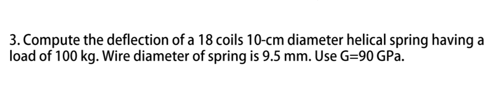 3. Compute the deflection of a 18 coils 10-cm diameter helical spring having a
load of 100 kg. Wire diameter of spring is 9.5 mm. Use G=90 GPa.
