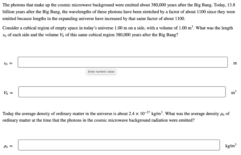 The photons that make up the cosmic microwave background were emitted about 380,000 years after the Big Bang. Today, 13.8
billion years after the Big Bang, the wavelengths of these photons have been stretched by a factor of about 1100 since they were
emitted because lengths in the expanding universe have increased by that same factor of about 1100.
Consider a cubical region of empty space in today's universe 1.00 m on a side, with a volume of 1.00 m³. What was the length
so of each side and the volume V of this same cubical region 380,000 years after the Big Bang?
So =
Vo =
Enter numeric value
Today the average density of ordinary matter in the universe is about 2.4 × 10-27 kg/m³. What was the average density po of
ordinary matter at the time that the photons in the cosmic microwave background radiation were emitted?
Po =
m
m³
kg/m³