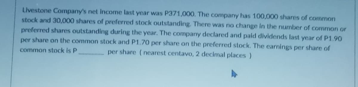 Livestone Company's net income last year was P371,000. The company has 100,000 shares of common
stock and 30,000 shares of preferred stock outstanding. There was no change in the number of common or
preferred shares outstanding during the year. The company declared and paid dividends last year of P1.90
per share on the common stock and P1.70 per share on the preferred stock. The earnings per share of
common stock is P
per share (nearest centavo, 2 decimal places)