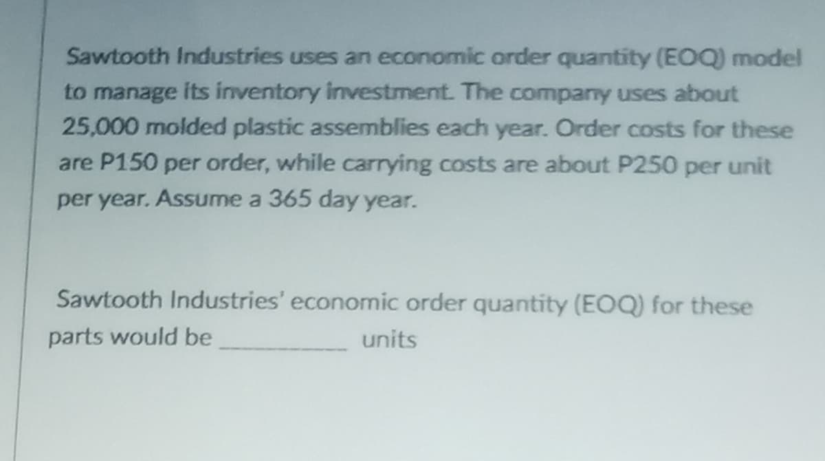 Sawtooth Industries uses an economic order quantity (EOQ) model
to manage its inventory Investment. The company uses about
25,000 molded plastic assemblies each year. Order costs for these
are P150 per order, while carrying costs are about P250 per unit
per year. Assume a 365 day year.
Sawtooth Industries' economic order quantity (EOQ) for these
parts would be
units