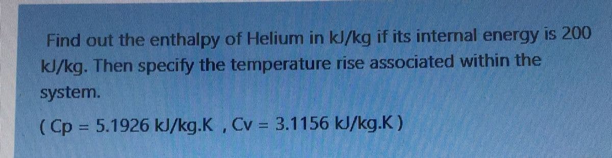 Find out the enthalpy of Helium in kJ/kg if its internal energy is 200
kJ/kg. Then specify the temperature rise associated within the
system.
(Cp = 5.1926 kJ/kg.K, Cv = 3.1156 kJ/kg.K)
