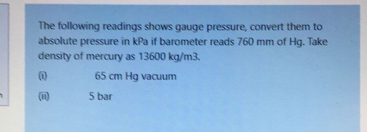 The following readings shows gauge pressure, convert them to
absolute pressure in kPa if barometer reads 760 mm of Hg. Take
density of mercury as 13600 kg/m3.
65 cm Hg vacuum
5 bar
