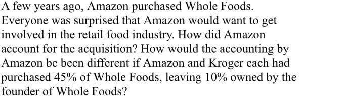 A few years ago, Amazon purchased Whole Foods.
Everyone was surprised that Amazon would want to get
involved in the retail food industry. How did Amazon
account for the acquisition? How would the accounting by
Amazon be been different if Amazon and Kroger each had
purchased 45% of Whole Foods, leaving 10% owned by the
founder of Whole Foods?