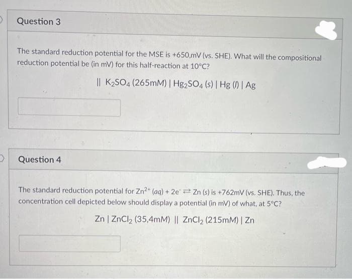 Question 3
The standard reduction potential for the MSE is +650,mV (vs. SHE). What will the compositional
reduction potential be (in mV) for this half-reaction at 10°C?
|| K₂SO4 (265mM) | Hg2SO4 (s) | Hg (1) | Ag
Question 4
The standard reduction potential for Zn²+ (aq) + 2e Zn (s) is +762mV (vs. SHE). Thus, the
concentration cell depicted below should display a potential (in mV) of what, at 5°C?
Zn | ZnCl₂ (35,4mM) || ZnCl₂ (215mM) | Zn