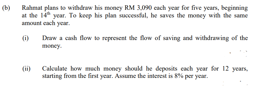 (b)
Rahmat plans to withdraw his money RM 3,090 each year for five years, beginning
at the 14th year. To keep his plan successful, he saves the money with the same
amount each year.
(i)
(ii)
Draw a cash flow to represent the flow of saving and withdrawing of the
money.
Calculate how much money should he deposits each year for 12 years,
starting from the first year. Assume the interest is 8% per year.