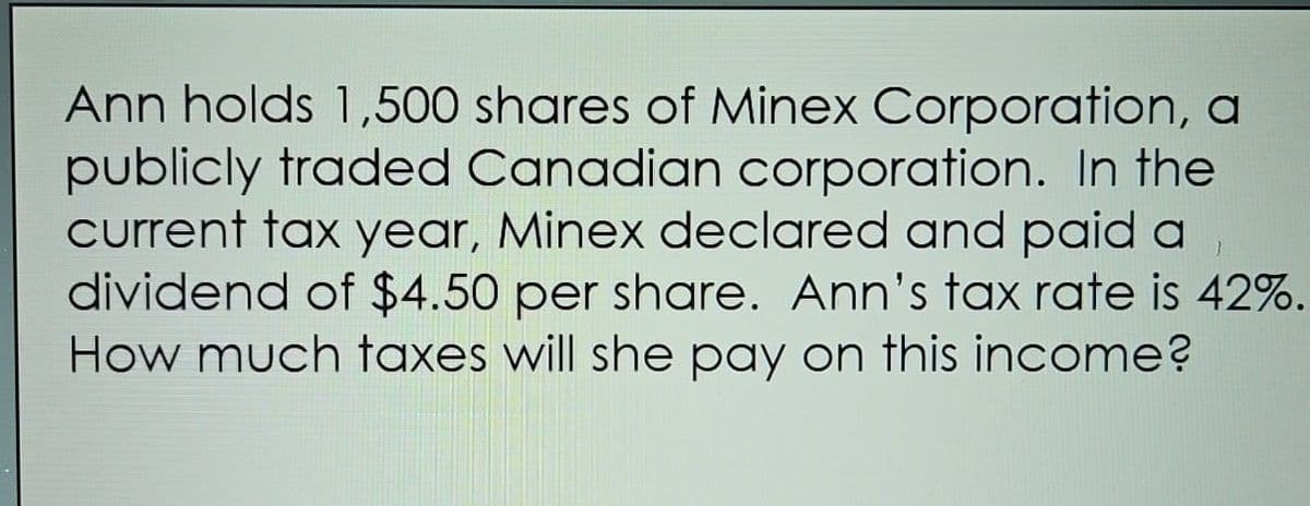 Ann holds 1,500 shares of Minex Corporation, a
publicly traded Canadian corporation. In the
current tax year, Minex declared and paid a
dividend of $4.50 per share. Ann's tax rate is 42%.
How much taxes will she pay on this income?