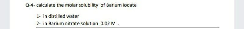 Q-4- calculate the molar solubility of Barium iodate
1- in distilled water
2- in Barium nitrate solution 0.02 M.
