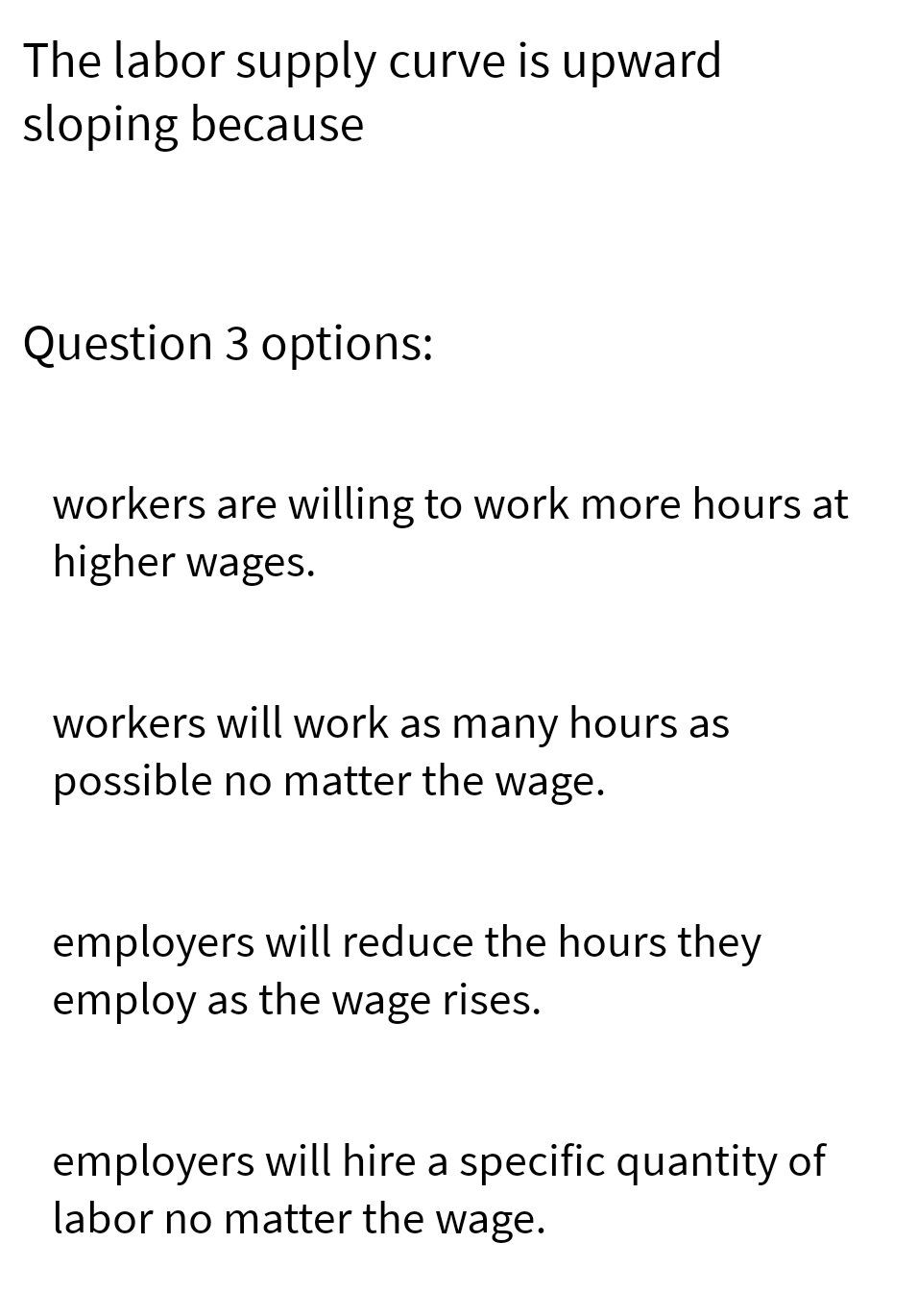 The labor supply curve is upward
sloping because
Question 3 options:
workers are willing to work more hours at
higher wages.
workers will work as many hours as
possible no matter the wage.
employers will reduce the hours they
employ as the wage rises.
employers will hire a specific quantity of
labor no matter the wage.