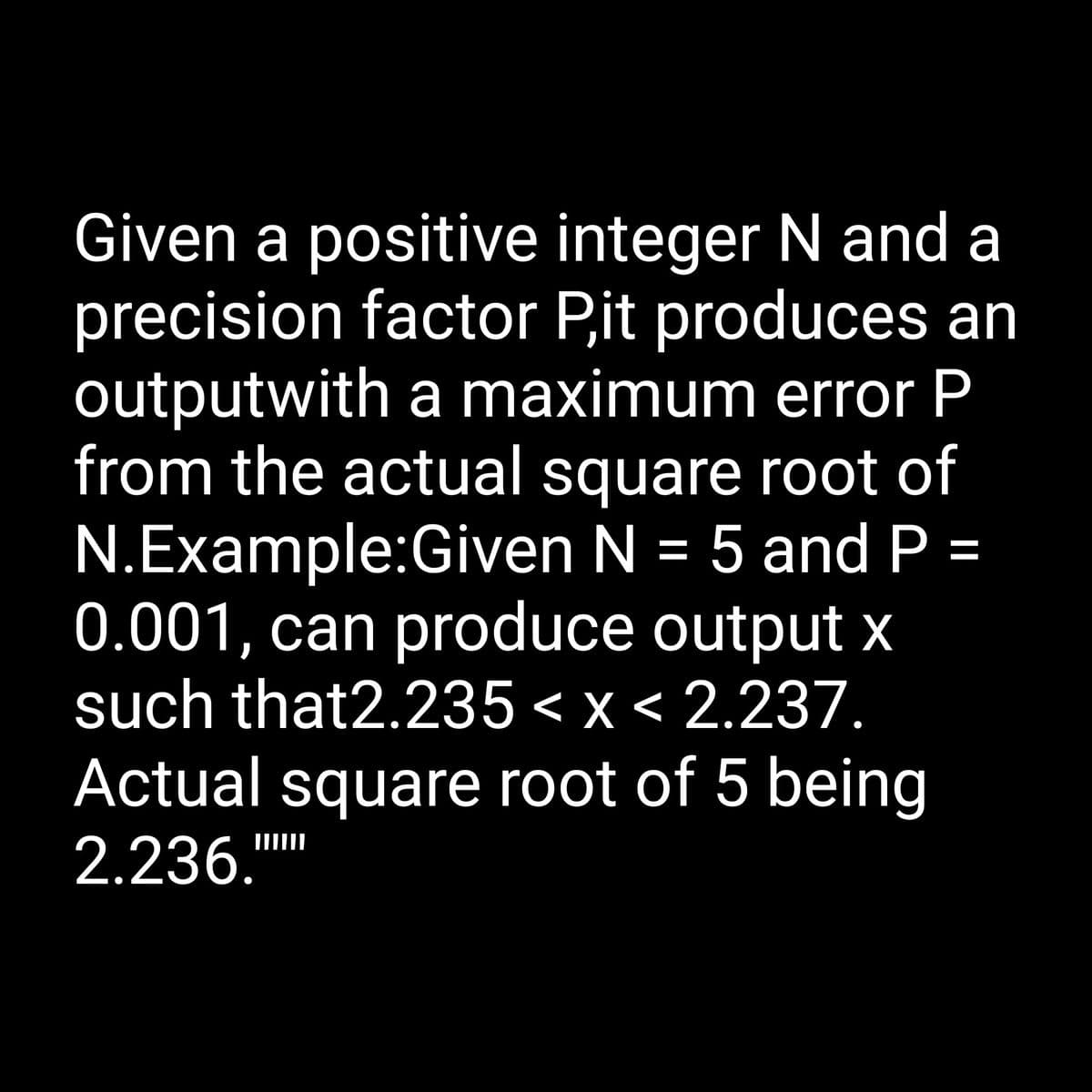 Given a positive integer N and a
precision factor P,it produces an
outputwith a maximum error P
from the actual square root of
N.Example:Given N = 5 and P =
0.001, can produce output x
such that2.235 < x < 2.237.
Actual square root of 5 being
2.236.""