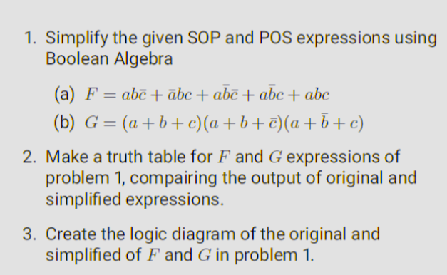 1. Simplify the given SOP and POS expressions using
Boolean Algebra
(a) F = abc + ābc + abē+ abc + abc
(b)
G=(a+b+c)(a+b+c)(a+b+c)
2. Make a truth table for F and G expressions of
problem 1, compairing the output of original and
simplified expressions.
3. Create the logic diagram of the original and
simplified of F and G in problem 1.