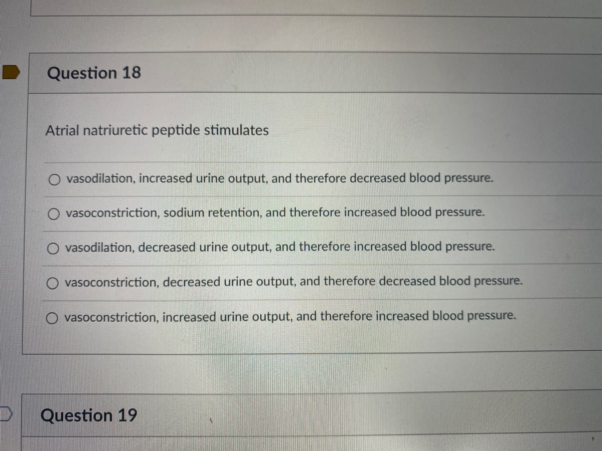 D
Question 18
Atrial natriuretic peptide stimulates
vasodilation, increased urine output, and therefore decreased blood pressure.
O vasoconstriction, sodium retention, and therefore increased blood pressure.
vasodilation, decreased urine output, and therefore increased blood pressure.
vasoconstriction, decreased urine output, and therefore decreased blood pressure.
vasoconstriction, increased urine output, and therefore increased blood pressure.
Question 19