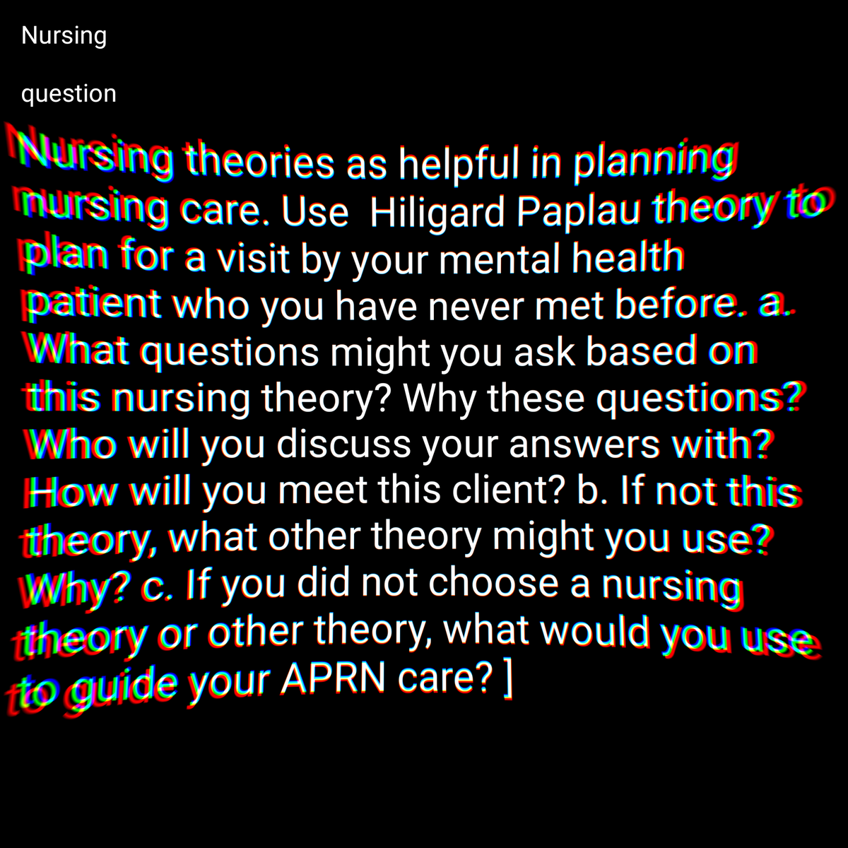 Nursing
question
Nursing theories as helpful in planning
mursing care. Use Hiligard Paplau theory to
plan for a visit by your mental health
patient who you have never met before. a.
What questions might you ask based on
this nursing theory? Why these questions?
Who will you discuss your answers with?
How will you meet this client? b. If not this
theory, what other theory might you use?
Why? c. If you did not choose a nursing
theory or other theory, what would you use
to guide your APRN care? ]