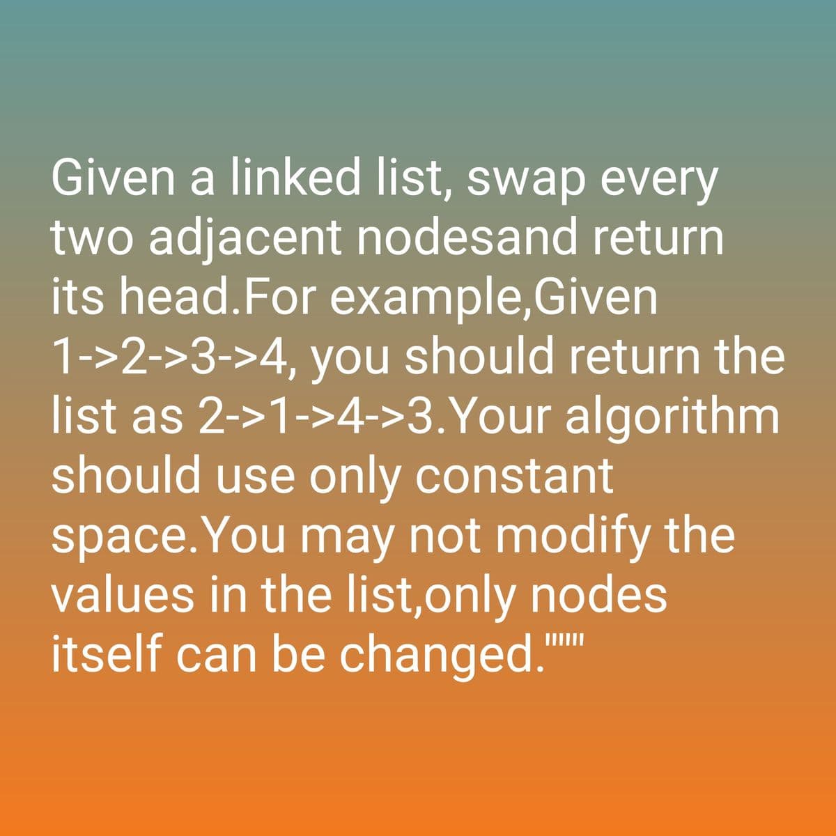 Given a linked list, swap every
two adjacent nodesand return
its head. For example, Given
1->2->3->4, you should return the
list as 2->1->4->3. Your algorithm
should use only constant
space. You may not modify the
values in the list,only nodes
itself can be changed.""