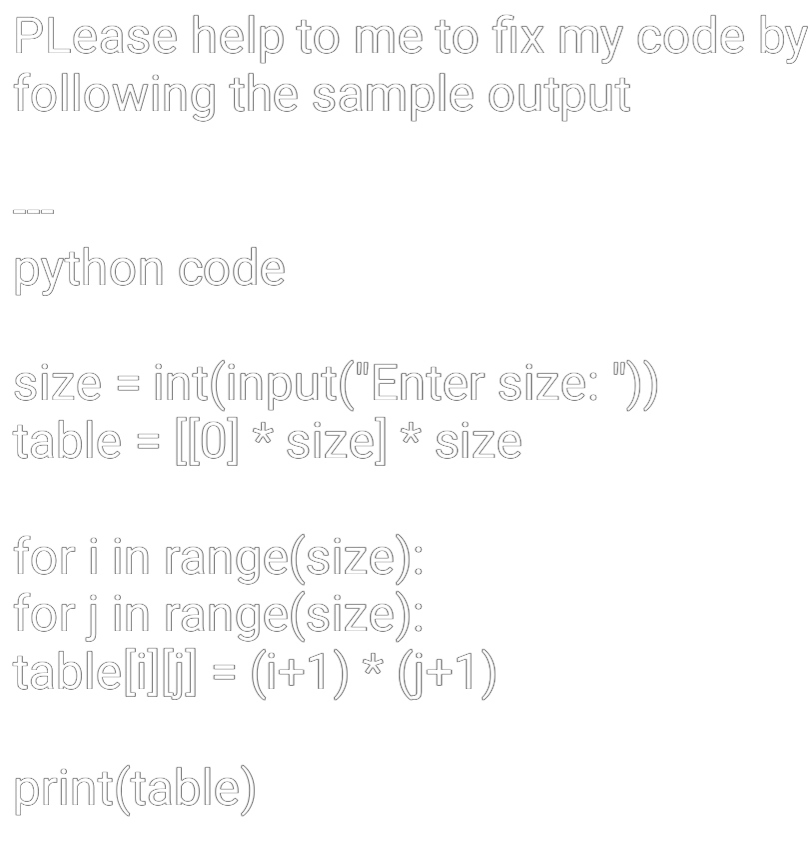 PLease help to me to fix my code by
following the sample output
python code
size = int(input("Enter size: "))
table = [[0] * size] * size
for i in range(size):
for j in range(size):
table[i][j] = (i+1) * (j+1)
print(table)