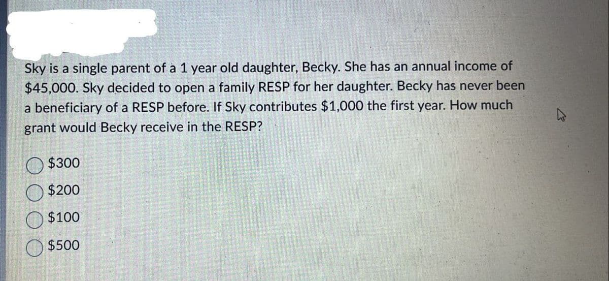 Sky is a single parent of a 1 year old daughter, Becky. She has an annual income of
$45,000. Sky decided to open a family RESP for her daughter. Becky has never been
a beneficiary of a RESP before. If Sky contributes $1,000 the first year. How much
grant would Becky receive in the RESP?
$300
$200
$100
$500