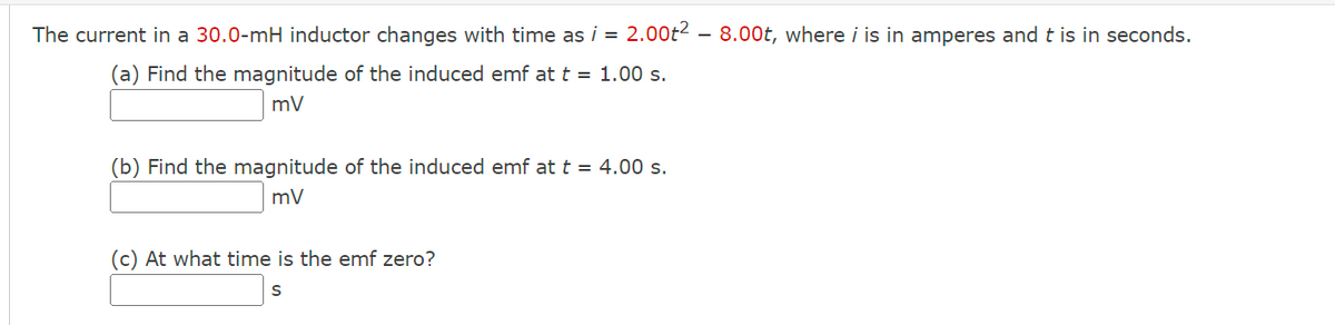 The current in a 30.0-mH inductor changes with time as i = 2.00t² - 8.00t, where i is in amperes and t is in seconds.
(a) Find the magnitude of the induced emf at t = 1.00 s.
mV
(b) Find the magnitude of the induced emf at t = 4.00 s.
mV
(c) At what time is the emf zero?
S