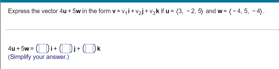 Express the vector 4u + 5w in the form v = v,i+v2j+V3zk if u = (3, - 2, 5) and w = (-4, 5, - 4).
4u + 5w = (Di+ (Di+(Ok
(Simplify your answer.)
