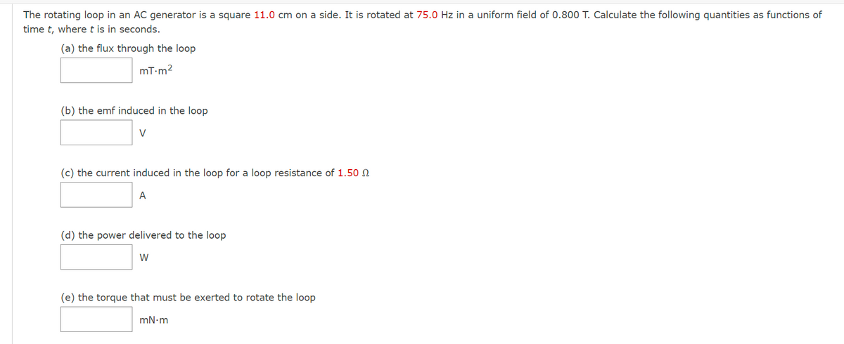 The rotating loop in an AC generator is a square 11.0 cm on a side. It is rotated at 75.0 Hz in a uniform field of 0.800 T. Calculate the following quantities as functions of
time t, where t is in seconds.
(a) the flux through the loop
mT.m²
(b) the emf induced in the loop
V
(c) the current induced in the loop for a loop resistance of 1.50
A
(d) the power delivered to the loop
W
(e) the torque that must be exerted to rotate the loop
mN•m