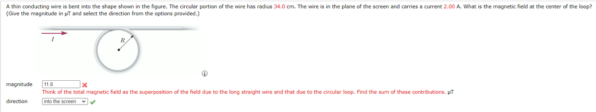 A thin conducting wire is bent into the shape shown in the figure. The circular portion of the wire has radius 34.0 cm. The wire is in the plane of the screen and carries a current 2.00 A. What is the magnetic field at the center of the loop?
(Give the magnitude in µT and select the direction from the options provided.)
R
O
magnitude 11.8
X
Think of the total magnetic field as the superposition of the field due to the long straight wire and that due to the circular loop. Find the sum of these contributions. μT
into the screen
direction