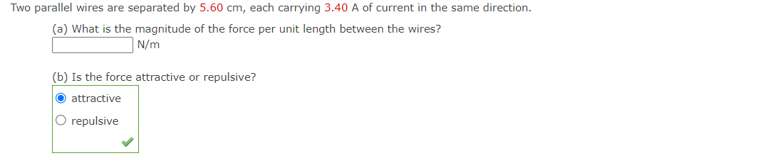 Two parallel wires are separated by 5.60 cm, each carrying 3.40 A of current in the same direction.
(a) What is the magnitude of the force per unit length between the wires?
N/m
(b) Is the force attractive or repulsive?
O attractive
O repulsive