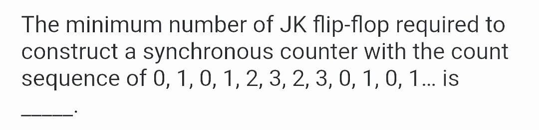 The minimum number of JK flip-flop required to
construct a synchronous counter with the count
sequence of 0, 1, 0, 1, 2, 3, 2, 3, 0, 1, 0, 1. is
...
