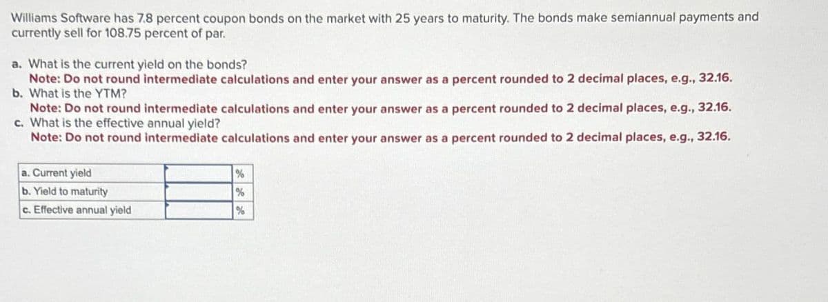 Williams Software has 7.8 percent coupon bonds on the market with 25 years to maturity. The bonds make semiannual payments and
currently sell for 108.75 percent of par.
a. What is the current yield on the bonds?
Note: Do not round intermediate calculations and enter your answer as a percent rounded to 2 decimal places, e.g., 32.16.
b. What is the YTM?
Note: Do not round intermediate calculations and enter your answer as a percent rounded to 2 decimal places, e.g., 32.16.
c. What is the effective annual yield?
Note: Do not round intermediate calculations and enter your answer as a percent rounded to 2 decimal places, e.g., 32.16.
a. Current yield
b. Yield to maturity
%
%
c. Effective annual yield
%