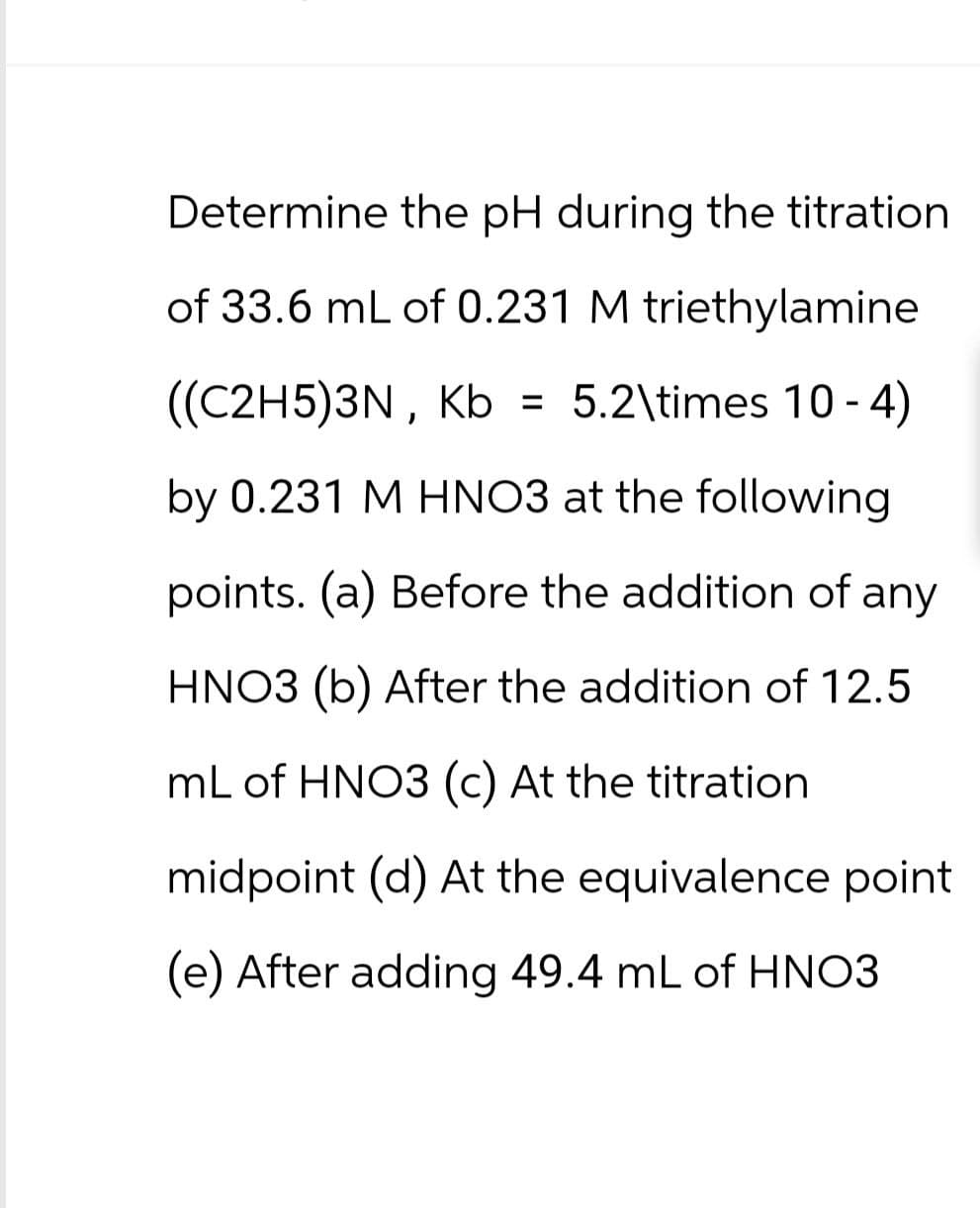 Determine the pH during the titration
of 33.6 mL of 0.231 M triethylamine
((C2H5)3N, Kb = 5.2\times 10-4)
by 0.231 M HNO3 at the following
points. (a) Before the addition of any
HNO3 (b) After the addition of 12.5
mL of HNO3 (c) At the titration.
midpoint (d) At the equivalence point
(e) After adding 49.4 mL of HNO3