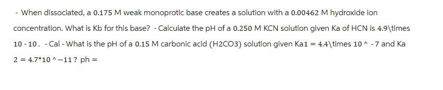 - When dissociated, a 0.175 M weak monoprotic base creates a solution with a 0.00462 M hydroxide ion
concentration. What is Kb for this base? - Calculate the pH of a 0.250 M KCN solution given Ka of HCN is 4.9\times
-
10-10. Cal-What is the pH of a 0.15 M carbonic acid (H2CO3) solution given Ka1 = 4.4\times 10^-7 and Ka
2 = 4.7*10^-11? ph =