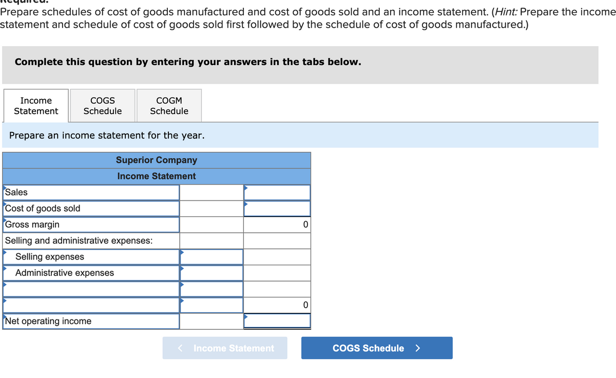 Prepare schedules of cost of goods manufactured and cost of goods sold and an income statement. (Hint: Prepare the income
statement and schedule of cost of goods sold first followed by the schedule of cost of goods manufactured.)
Complete this question by entering your answers in the tabs below.
Income
COGS
COGM
Statement
Schedule
Schedule
Prepare an income statement for the year.
Superior Company
Income Statement
Sales
Cost of goods sold
Gross margin
Selling and administrative expenses:
Selling expenses
Administrative expenses
Net operating income
Income Statement
COGS Schedule
>
