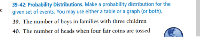 39-42: Probability Distributions. Make a probability distribution for the
given set of events. You may use either a table or a graph (or both).
e
39. The number of boys in families with three children
40. The number of heads when four fair coins are tossed

