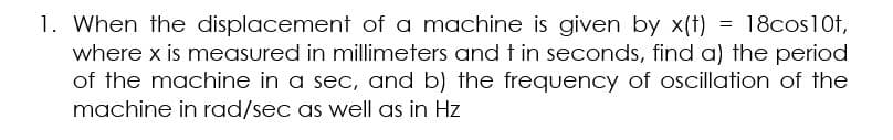1. When the displacement of a machine is given by x(t) = 18cos10t,
where x is measured in millimeters and t in seconds, find a) the period
of the machine in a sec, and b) the frequency of oscillation of the
machine in rad/sec as well as in Hz
