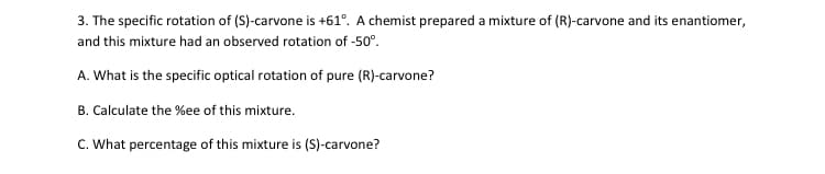 3. The specific rotation of (S)-carvone is +61°. A chemist prepared a mixture of (R)-carvone and its enantiomer,
and this mixture had an observed rotation of -50°.
A. What is the specific optical rotation of pure (R)-carvone?
B. Calculate the %ee of this mixture.
C. What percentage of this mixture is (S)-carvone?
