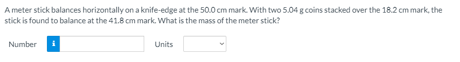 A meter stick balances horizontally on a knife-edge at the 50.0 cm mark. With two 5.04 g coins stacked over the 18.2 cm mark, the
stick is found to balance at the 41.8 cm mark. What is the mass of the meter stick?
Number
i
Units
