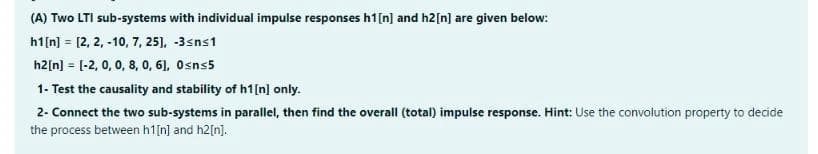 (A) Two LTI sub-systems with individual impulse responses h1[n] and h2[n] are given below:
h1[n] = [2, 2, -10, 7, 25], -3sns1
h2[n] = [-2, 0, 0, 8, 0, 6), Osns5
1- Test the causality and stability of h1[n] only.
2- Connect the two sub-systems in parallel, then find the overall (total) impulse response. Hint: Use the convolution property to decide
the process between h1[n] and h2[n].
