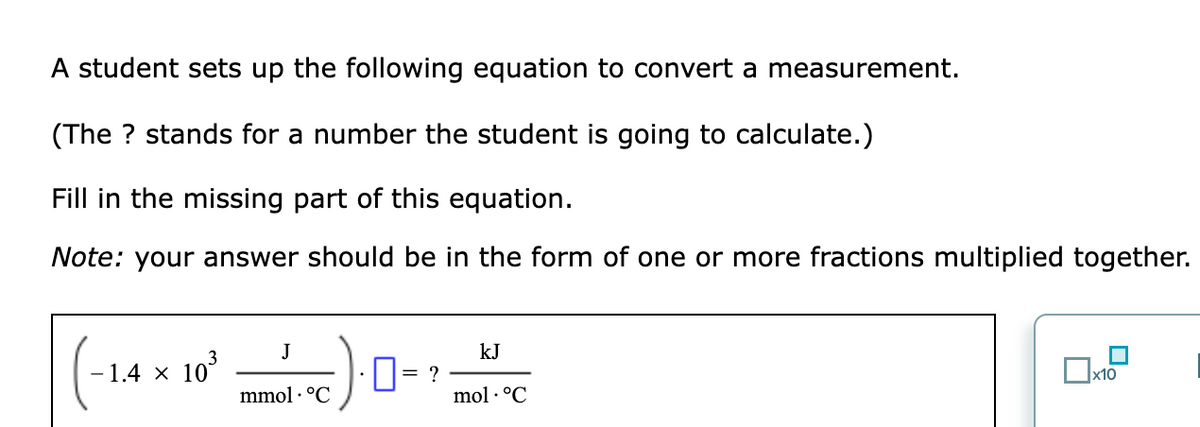 A student sets up the following equation to convert a measurement.
(The ? stands for a number the student is going to calculate.)
Fill in the missing part of this equation.
Note: your answer should be in the form of one or more fractions multiplied together.
J
kJ
- 1.4 × 10°
D= ?
mmol · °C
mol · °C
