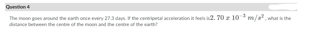 Question 4
-3
The moon goes around the earth once every 27.3 days. If the centripetal acceleration it feels is2. 70 x 10³ m/s² , what is the
distance between the centre of the moon and the centre of the earth?
