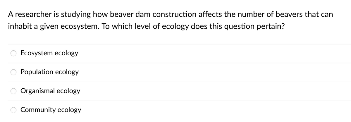 A researcher is studying how beaver dam construction affects the number of beavers that can
inhabit a given ecosystem. To which level of ecology does this question pertain?
ooo
Ecosystem ecology
Population ecology
Organismal ecology
Community ecology