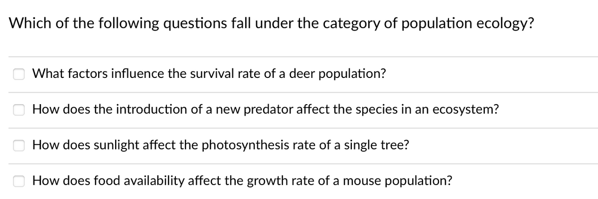 Which of the following questions fall under the category of population ecology?
What factors influence the survival rate of a deer population?
How does the introduction of a new predator affect the species in an ecosystem?
How does sunlight affect the photosynthesis rate of a single tree?
How does food availability affect the growth rate of a mouse population?