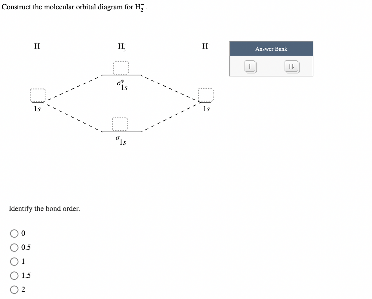Construct the molecular orbital diagram for H₂.
0
0.5
1
1.5
H
Identify the bond order.
2
1s
H,
□
6*
1s
□
1s
H-
1s
1
Answer Bank
11