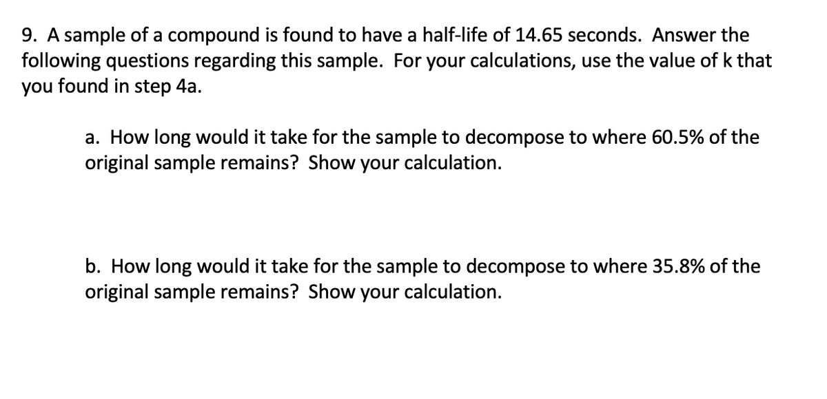9. A sample of a compound is found to have a half-life of 14.65 seconds. Answer the
following questions regarding this sample. For your calculations, use the value of k that
you found in step 4a.
a. How long would it take for the sample to decompose to where 60.5% of the
original sample remains? Show your calculation.
b. How long would it take for the sample to decompose to where 35.8% of the
original sample remains? Show your calculation.
