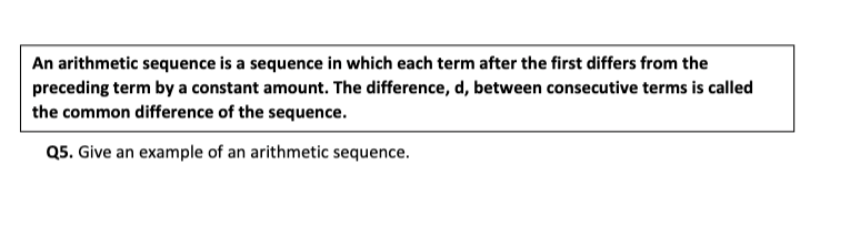 An arithmetic sequence is a sequence in which each term after the first differs from the
preceding term by a constant amount. The difference, d, between consecutive terms is called
the common difference of the sequence.
Q5. Give an example of an arithmetic sequence.
