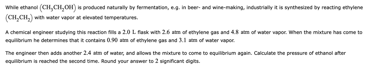 While ethanol (CH,CH,OH) is produced naturally by fermentation, e.g. in beer- and wine-making, industrially it is synthesized by reacting ethylene
(CH,CH,) with water vapor at elevated temperatures.
A chemical engineer studying this reaction fills a 2.0 L flask with 2.6 atm of ethylene gas and 4.8 atm of water vapor. When the mixture has come to
equilibrium he determines that it contains 0.90 atm of ethylene gas and 3.1 atm of water vapor.
The engineer then adds another 2.4 atm of water, and allows the mixture to come to equilibrium again. Calculate the pressure of ethanol after
equilibrium is reached the second time. Round your answer to 2 significant digits.
