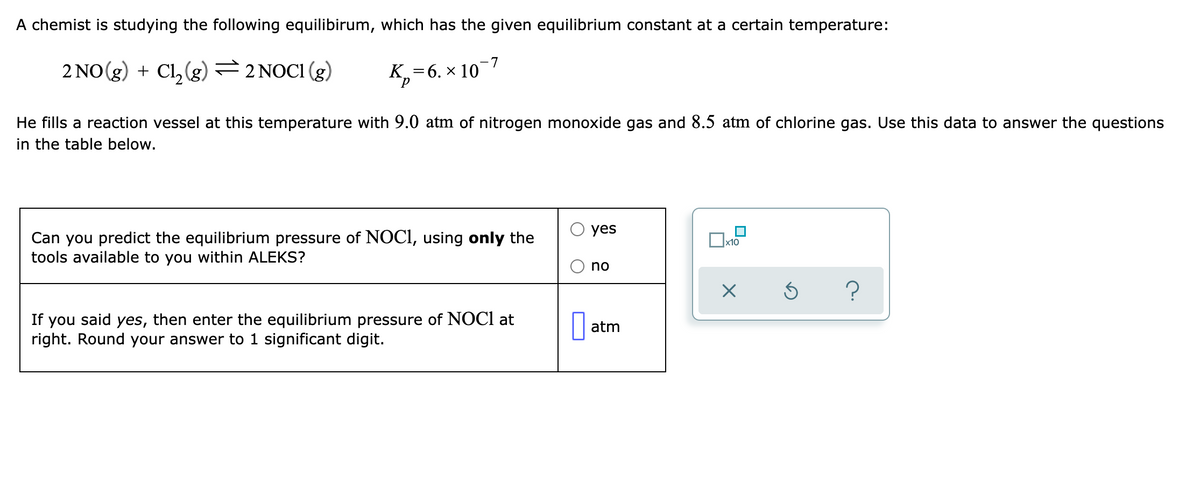 A chemist is studying the following equilibirum, which has the given equilibrium constant at a certain temperature:
2 NO(g) + Cl, (g) =2 NOCI (g)
K,=6. × 10¯7
He fills a reaction vessel at this temperature with 9.0 atm of nitrogen monoxide gas and 8.5 atm of chlorine gas. Use this data to answer the questions
in the table below.
yes
Can you predict the equilibrium pressure of NOCI, using only the
tools available to you within ALEKS?
x10
no
If you said yes, then enter the equilibrium pressure of NOCI at
right. Round your answer to 1 significant digit.
atm

