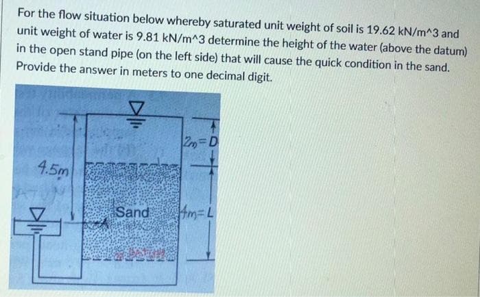 For the flow situation below whereby saturated unit weight of soil is 19.62 kN/m^3 and
unit weight of water is 9.81 kN/m^3 determine the height of the water (above the datum)
in the open stand pipe (on the left side) that will cause the quick condition in the sand.
Provide the answer in meters to one decimal digit.
4.5m
Sand
