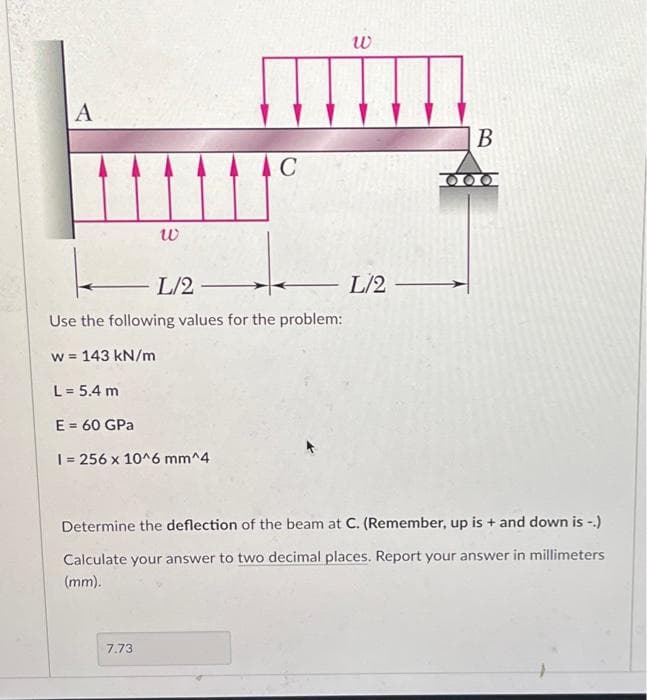 A
W
C
L/2-
Use the following values for the problem:
w = 143 kN/m
L = 5.4 m
E = 60 GPa
I= 256 x 10^6 mm^4
7.73
W
L/2-
B
Determine the deflection of the beam at C. (Remember, up is + and down is-.)
Calculate your answer to two decimal places. Report your answer in millimeters
(mm).